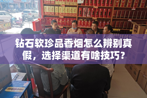 钻石软珍品香烟怎么辨别真假，选择渠道有啥技巧？